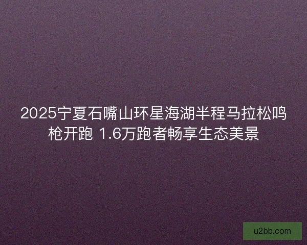 2025宁夏石嘴山环星海湖半程马拉松鸣枪开跑 1.6万跑者畅享生态美景
