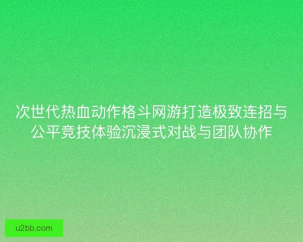 次世代热血动作格斗网游打造极致连招与公平竞技体验沉浸式对战与团队协作