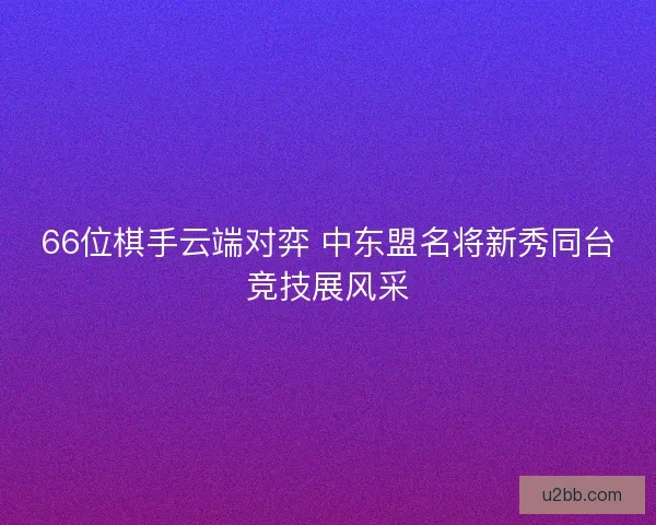 66位棋手云端对弈 中东盟名将新秀同台竞技展风采