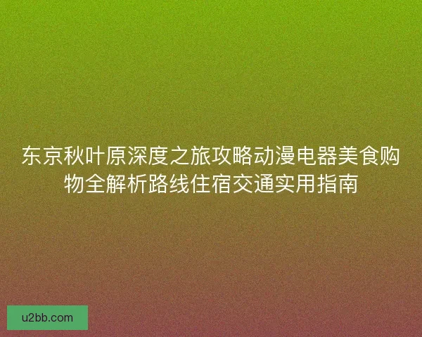 东京秋叶原深度之旅攻略动漫电器美食购物全解析路线住宿交通实用指南