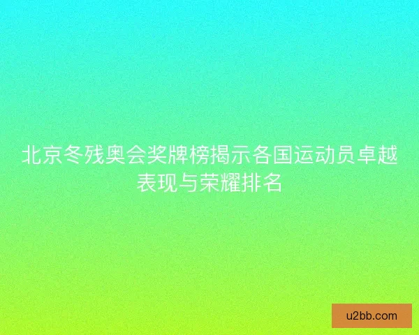 北京冬残奥会奖牌榜揭示各国运动员卓越表现与荣耀排名