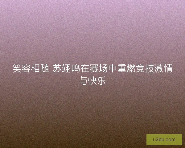笑容相随 苏翊鸣在赛场中重燃竞技激情与快乐