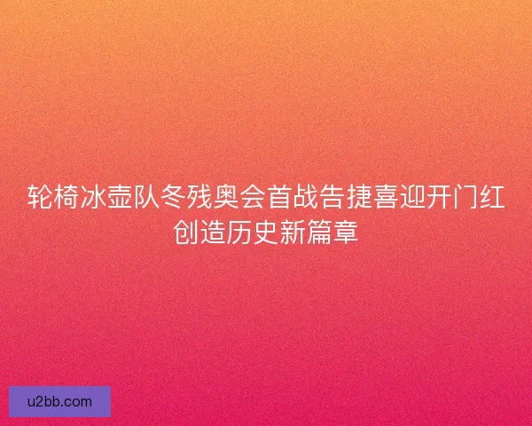 轮椅冰壶队冬残奥会首战告捷喜迎开门红创造历史新篇章