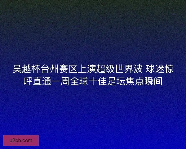吴越杯台州赛区上演超级世界波 球迷惊呼直通一周全球十佳足坛焦点瞬间