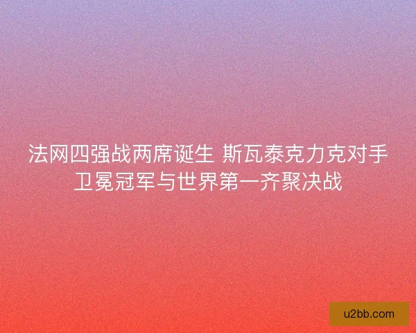 法网四强战两席诞生 斯瓦泰克力克对手卫冕冠军与世界第一齐聚决战