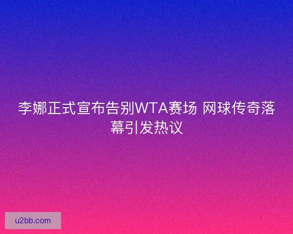 李娜正式宣布告别WTA赛场 网球传奇落幕引发热议