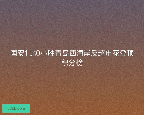 国安1比0小胜青岛西海岸反超申花登顶积分榜