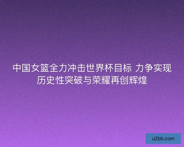 中国女篮全力冲击世界杯目标 力争实现历史性突破与荣耀再创辉煌